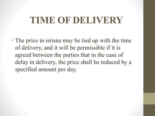 TIME OF DELIVERY
• The price in istisna may be tied up with the time
of delivery, and it will be permissible if it is
agreed between the parties that in the case of
delay in delivery, the price shall be reduced by a
specified amount per day.
 