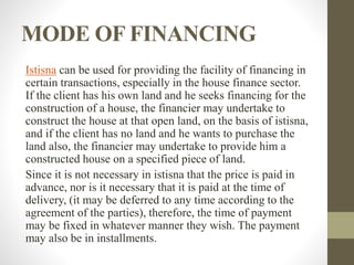 MODE OF FINANCING
Istisna can be used for providing the facility of financing in
certain transactions, especially in the house finance sector.
If the client has his own land and he seeks financing for the
construction of a house, the financier may undertake to
construct the house at that open land, on the basis of istisna,
and if the client has no land and he wants to purchase the
land also, the financier may undertake to provide him a
constructed house on a specified piece of land.
Since it is not necessary in istisna that the price is paid in
advance, nor is it necessary that it is paid at the time of
delivery, (it may be deferred to any time according to the
agreement of the parties), therefore, the time of payment
may be fixed in whatever manner they wish. The payment
may also be in installments.
 