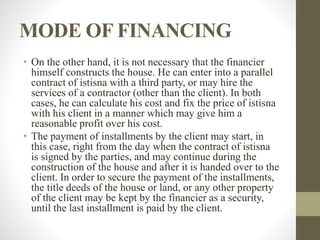 MODE OF FINANCING
• On the other hand, it is not necessary that the financier
himself constructs the house. He can enter into a parallel
contract of istisna with a third party, or may hire the
services of a contractor (other than the client). In both
cases, he can calculate his cost and fix the price of istisna
with his client in a manner which may give him a
reasonable profit over his cost.
• The payment of installments by the client may start, in
this case, right from the day when the contract of istisna
is signed by the parties, and may continue during the
construction of the house and after it is handed over to the
client. In order to secure the payment of the installments,
the title deeds of the house or land, or any other property
of the client may be kept by the financier as a security,
until the last installment is paid by the client.
 