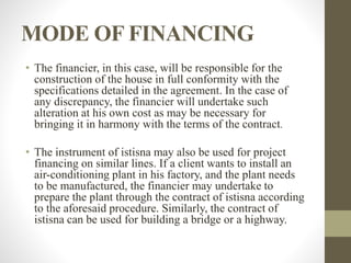 MODE OF FINANCING
• The financier, in this case, will be responsible for the
construction of the house in full conformity with the
specifications detailed in the agreement. In the case of
any discrepancy, the financier will undertake such
alteration at his own cost as may be necessary for
bringing it in harmony with the terms of the contract.
• The instrument of istisna may also be used for project
financing on similar lines. If a client wants to install an
air-conditioning plant in his factory, and the plant needs
to be manufactured, the financier may undertake to
prepare the plant through the contract of istisna according
to the aforesaid procedure. Similarly, the contract of
istisna can be used for building a bridge or a highway.
 