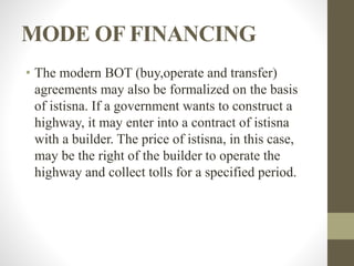 MODE OF FINANCING
• The modern BOT (buy,operate and transfer)
agreements may also be formalized on the basis
of istisna. If a government wants to construct a
highway, it may enter into a contract of istisna
with a builder. The price of istisna, in this case,
may be the right of the builder to operate the
highway and collect tolls for a specified period.
 
