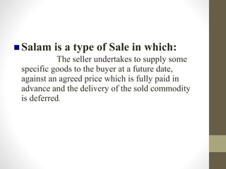 Salam is a type of Sale in which:
The seller undertakes to supply some
specific goods to the buyer at a future date,
against an agreed price which is fully paid in
advance and the delivery of the sold commodity
is deferred.
 