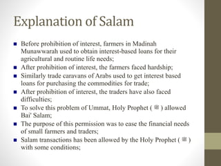 Explanation of Salam
 Before prohibition of interest, farmers in Madinah
Munawwarah used to obtain interest-based loans for their
agricultural and routine life needs;
 After prohibition of interest, the farmers faced hardship;
 Similarly trade caravans of Arabs used to get interest based
loans for purchasing the commodities for trade;
 After prohibition of interest, the traders have also faced
difficulties;
 To solve this problem of Ummat, Holy Prophet ( ‫ﷺ‬ ) allowed
Bai' Salam;
 The purpose of this permission was to ease the financial needs
of small farmers and traders;
 Salam transactions has been allowed by the Holy Prophet ( ‫ﷺ‬ )
with some conditions;
 