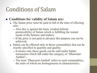 Conditions of Salam
 Conditions for validity of Salam are:
► The Salam price must be paid in full at the time of effecting
sale;
– Also this is against the basic wisdom behind
permissibility of Salam which is fulfilling the instant
needs of the farmers and traders;
– If the price is not paid in advance this purpose can not be
achieved;
► Salam can be effected only in those commodities that can be
exactly specified in quantity and quality;
– It means only those goods can be sold under Salam
transaction which fall under the category of ‘Dhawatul-
Amthal’;
– The term ‘Dhawatul-Amthal’ refers to such commodities,
the units of which are homogeneous in characteristics.
 