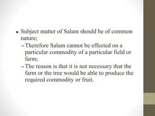 ► Subject matter of Salam should be of common
nature;
–Therefore Salam cannot be effected on a
particular commodity of a particular field or
farm;
–The reason is that it is not necessary that the
farm or the tree would be able to produce the
required commodity or fruit.
 