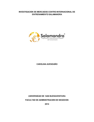 INVESTIGACION DE MERCADOS CENTRO INTERNACIONAL DE
ENTRENAMIENTO SALAMANDRA
CAROLINA AVENDAÑO
UNIVERSIDAD DE SAN BUENAVENTURA
FACULTAD DE ADMINISTRACION DE NEGOCIOS
2014
 