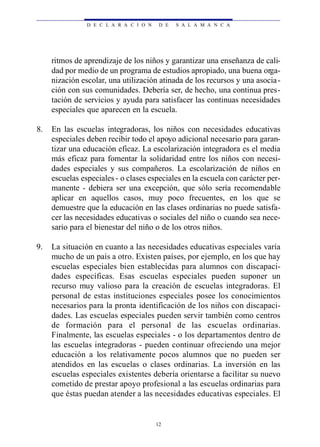 D E C L A R A C I O N    D E   S A L A M A N C A




     ritmos de aprendizaje de los niños y garantizar una enseñanza de cali-
     dad por medio de un programa de estudios apropiado, una buena orga-
     nización escolar, una utilización atinada de los recursos y una asocia -
     ción con sus comunidades. Debería ser, de hecho, una continua pres-
     tación de servicios y ayuda para satisfacer las continuas necesidades
     especiales que aparecen en la escuela.

8.   En las escuelas integradoras, los niños con necesidades educativas
     especiales deben recibir todo el apoyo adicional necesario para garan-
     tizar una educación eficaz. La escolarización integradora es el media
     más eficaz para fomentar la solidaridad entre los niños con necesi-
     dades especiales y sus compañeros. La escolarización de niños en
     escuelas especiales - o clases especiales en la escuela con carácter per-
     manente - debiera ser una excepción, que sólo sería recomendable
     aplicar en aquellos casos, muy poco frecuentes, en los que se
     demuestre que la educación en las clases ordinarias no puede satisfa-
     cer las necesidades educativas o sociales del niño o cuando sea nece-
     sario para el bienestar del niño o de los otros niños.

9.   La situación en cuanto a las necesidades educativas especiales varía
     mucho de un país a otro. Existen países, por ejemplo, en los que hay
     escuelas especiales bien establecidas para alumnos con discapaci-
     dades específicas. Esas escuelas especiales pueden suponer un
     recurso muy valioso para la creación de escuelas integradoras. El
     personal de estas instituciones especiales posee los conocimientos
     necesarios para la pronta identificación de los niños con discapaci-
     dades. Las escuelas especiales pueden servir también como centros
     de formación para el personal de las escuelas ord i n a ri a s .
     Finalmente, las escuelas especiales - o los departamentos dentro de
     las escuelas integradoras - pueden continuar ofreciendo una mejor
     educación a los relativamente pocos alumnos que no pueden ser
     atendidos en las escuelas o clases ordinarias. La inversión en las
     escuelas especiales existentes debería orientarse a facilitar su nuevo
     cometido de prestar apoyo profesional a las escuelas ordinarias para
     que éstas puedan atender a las necesidades educativas especiales. El


                                        12
 