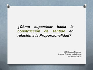 MIZ Susana Dissimoz
Insp de Práctica Nelly Russo
MIZ Alicia García
¿Cómo supervisar hacia la
construcción de sentido en
relación a la Proporcionalidad?
 