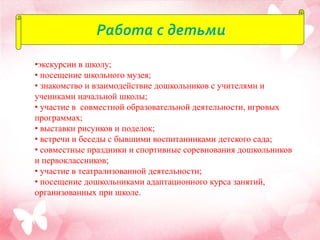 Работа с детьми
•экскурсии в школу;
• посещение школьного музея;
• знакомство и взаимодействие дошкольников с учителями и
учениками начальной школы;
• участие в совместной образовательной деятельности, игровых
программах;
• выставки рисунков и поделок;
• встречи и беседы с бывшими воспитанниками детского сада;
• совместные праздники и спортивные соревнования дошкольников
и первоклассников;
• участие в театрализованной деятельности;
• посещение дошкольниками адаптационного курса занятий,
организованных при школе.
 