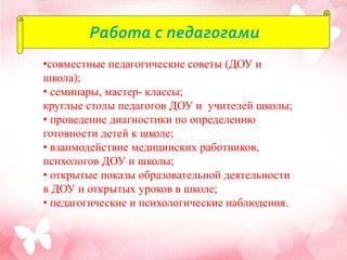 Работа с педагогами
•совместные педагогические советы (ДОУ и
школа);
• семинары, мастер- классы;
круглые столы педагогов ДОУ и учителей школы;
• проведение диагностики по определению
готовности детей к школе;
• взаимодействие медицинских работников,
психологов ДОУ и школы;
• открытые показы образовательной деятельности
в ДОУ и открытых уроков в школе;
• педагогические и психологические наблюдения.
 