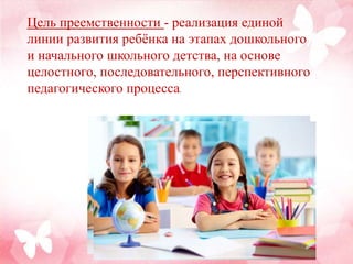 Цель преемственности - реализация единой
линии развития ребёнка на этапах дошкольного
и начального школьного детства, на основе
целостного, последовательного, перспективного
педагогического процесса.
 