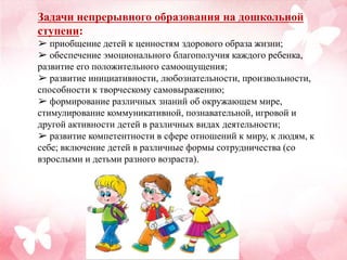 Задачи непрерывного образования на дошкольной
ступени:
➢ приобщение детей к ценностям здорового образа жизни;
➢ обеспечение эмоционального благополучия каждого ребенка,
развитие его положительного самоощущения;
➢ развитие инициативности, любознательности, произвольности,
способности к творческому самовыражению;
➢ формирование различных знаний об окружающем мире,
стимулирование коммуникативной, познавательной, игровой и
другой активности детей в различных видах деятельности;
➢ развитие компетентности в сфере отношений к миру, к людям, к
себе; включение детей в различные формы сотрудничества (со
взрослыми и детьми разного возраста).
 