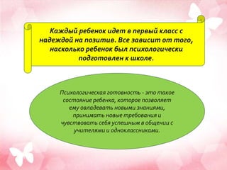 Каждый ребенок идет в первый класс с
надеждой на позитив. Все зависит от того,
насколько ребенок был психологически
подготовлен к школе.
Психологическая готовность - это такое
состояние ребенка, которое позволяет
ему овладевать новыми знаниями,
принимать новые требования и
чувствовать себя успешным в общении с
учителями и одноклассниками.
 
