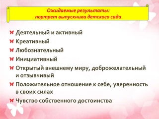 Ожидаемые результаты:
портрет выпускника детского сада
Деятельный и активный
Креативный
Любознательный
Инициативный
Открытый внешнему миру, доброжелательный
и отзывчивый
Положительное отношение к себе, уверенность
в своих силах
Чувство собственного достоинства
 