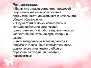 Рекомендации:
1.Выявлять и распространять передовой
педагогический опыт обеспечения
преемственности дошкольного и начального
общего образования.
2. Осуществлять поиск новых форм и
методов работы по организации
преемственности в работе педагогического
коллектива дошкольной организации и
школы
3. Активизировать участие педагогов в
форуме «Обеспечение преемственности
дошкольного и начального общего
образования: традиции, новации,
перспективы»
 