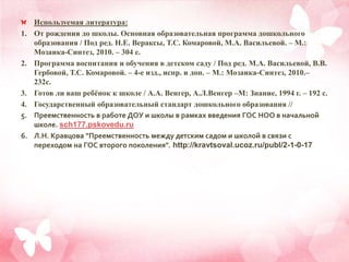 Используемая литература:
1. От рождения до школы. Основная образовательная программа дошкольного
образования / Под ред. Н.Е. Вераксы, Т.С. Комаровой, М.А. Васильевой. – М.:
Мозаика-Синтез, 2010. – 304 с.
2. Программа воспитания и обучения в детском саду / Под ред. М.А. Васильевой, В.В.
Гербовой, Т.С. Комаровой. – 4-е изд., испр. и доп. – М.: Мозаика-Синтез, 2010.–
232с.
3. Готов ли ваш ребёнок к школе / А.А. Венгер, А.Л.Венгер –М: Знание, 1994 г. – 192 с.
4. Государственный образовательный стандарт дошкольного образования //
5. Преемственность в работе ДОУ и школы в рамках введения ГОС НОО в начальной
школе. sch177.pskovedu.ru
6. Л.Н. Кравцова "Преемственность между детским садом и школой в связи с
переходом на ГОС второго поколения". http://kravtsoval.ucoz.ru/publ/2-1-0-17
 