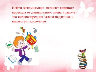 Найти оптимальный вариант плавного
перехода от дошкольного звена к школе -
это первоочередная задача педагогов и
педагогов-психологов.
 
