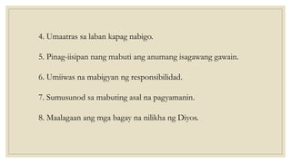 4. Umaatras sa laban kapag nabigo.
5. Pinag-iisipan nang mabuti ang anumang isagawang gawain.
6. Umiiwas na mabigyan ng responsibilidad.
7. Sumusunod sa mabuting asal na pagyamanin.
8. Maalagaan ang mga bagay na nilikha ng Diyos.
 