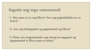 Sagutin ang mga sumusunod:
◦1. Sino para sa iyo ang Diyos? Ano ang pagkakakilala mo sa
kanya?
◦2. Ano ang kahalagahan ng pagmamahal ng Diyos?
◦3. Paano mo maipamamalas ang tulong na nagagawa ng
pagmamahal sa Diyos para sa buhay?
 