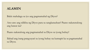 ALAMIN
Bakit mahalaga sa iyo ang pagmamahal ng Diyos?
Ano-ano ang nilikha ng Diyos para sa sangkatauhan? Paano nakatutulong
ang bawat isa?
Paano nakatulong ang pagmamahal sa Diyos sa iyong buhay?
Ilahad ang isang pangyayari sa iyong buhay na kumapit ka sa pagmamahal
sa Diyos.
 