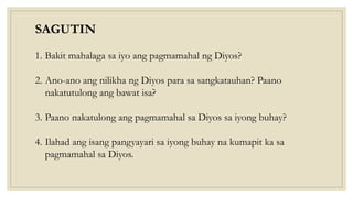 SAGUTIN
1. Bakit mahalaga sa iyo ang pagmamahal ng Diyos?
2. Ano-ano ang nilikha ng Diyos para sa sangkatauhan? Paano
nakatutulong ang bawat isa?
3. Paano nakatulong ang pagmamahal sa Diyos sa iyong buhay?
4. Ilahad ang isang pangyayari sa iyong buhay na kumapit ka sa
pagmamahal sa Diyos.
 