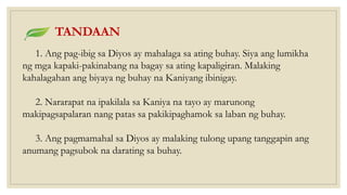 TANDAAN
1. Ang pag-ibig sa Diyos ay mahalaga sa ating buhay. Siya ang lumikha
ng mga kapaki-pakinabang na bagay sa ating kapaligiran. Malaking
kahalagahan ang biyaya ng buhay na Kaniyang ibinigay.
2. Nararapat na ipakilala sa Kaniya na tayo ay marunong
makipagsapalaran nang patas sa pakikipaghamok sa laban ng buhay.
3. Ang pagmamahal sa Diyos ay malaking tulong upang tanggapin ang
anumang pagsubok na darating sa buhay.
 