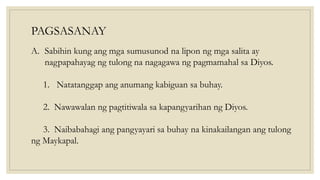 PAGSASANAY
A. Sabihin kung ang mga sumusunod na lipon ng mga salita ay
nagpapahayag ng tulong na nagagawa ng pagmamahal sa Diyos.
1. Natatanggap ang anumang kabiguan sa buhay.
2. Nawawalan ng pagtitiwala sa kapangyarihan ng Diyos.
3. Naibabahagi ang pangyayari sa buhay na kinakailangan ang tulong
ng Maykapal.
 