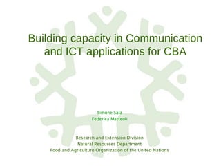 Building capacity in Communication
and ICT applications for CBA
Simone Sala
Federica Matteoli
Research and Extension Division
Natural Resources Department
Food and Agriculture Organization of the United Nations
 