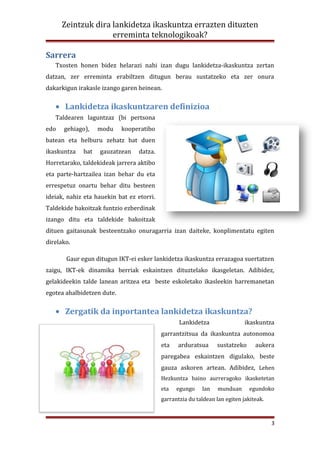Zeintzuk dira lankidetza ikaskuntza errazten dituzten
                    erreminta teknologikoak?

Sarrera
   Txosten honen bidez helarazi nahi izan dugu lankidetza-ikaskuntza zertan
datzan, zer erreminta erabiltzen ditugun berau sustatzeko eta zer onura
dakarkigun irakasle izango garen heinean.

   • Lankidetza ikaskuntzaren definizioa
   Taldearen laguntzaz (bi pertsona
edo   gehiago),    modu     kooperatibo
batean eta helburu zehatz bat duen
ikaskuntza   bat   gauzatzean     datza.
Horretarako, taldekideak jarrera aktibo
eta parte-hartzailea izan behar du eta
errespetuz onartu behar ditu besteen
ideiak, nahiz eta hauekin bat ez etorri.
Taldekide bakoitzak funtzio ezberdinak
izango ditu eta taldekide bakoitzak
dituen gaitasunak besteentzako onuragarria izan daiteke, konplimentatu egiten
direlako.

       Gaur egun ditugun IKT-ei esker lankidetza ikaskuntza errazagoa suertatzen
zaigu, IKT-ek dinamika berriak eskaintzen dituztelako ikasgeletan. Adibidez,
gelakideekin talde lanean aritzea eta beste eskoletako ikasleekin harremanetan
egotea ahalbidetzen dute.

   • Zergatik da inportantea lankidetza ikaskuntza?
                                                  Lankidetza                 ikaskuntza
                                           garrantzitsua da ikaskuntza autonomoa
                                           eta   arduratsua      sustatzeko      aukera
                                           paregabea eskaintzen digulako, beste
                                           gauza askoren artean. Adibidez, Lehen
                                           Hezkuntza baino aurreragoko ikasketetan
                                           eta   egungo    lan    munduan      egundoko
                                           garrantzia du taldean lan egiten jakiteak.



                                                                                        3
 