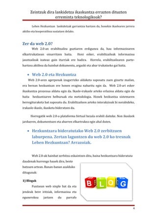 Zeintzuk dira lankidetza ikaskuntza errazten dituzten
                      erreminta teknologikoak?

        Lehen Hezkuntzan lankidetzak garrantzia hartzen du, honekin ikaslearen jarrera
aktibo eta kooperatiboa sustatzen delako.



Zer da web 2.0?
        Web 2.0-an erabiltzailea guztiaren erdigunea da, hau informazioaren
elkartrukatzean oinarritzen baita.          Honi esker, erabiltzaileak informazioa
jasotzaileak izateaz gain iturriak ere badira.      Horrela, erabiltzailearen parte-
hartzea aktiboa da hainbat dokumentu, argazki eta abar trukatzeko gai baita.

   • Web 2.0 eta Hezkuntza
    Web 2.0-aren agerpenak izugarrizko aldaketa suposatu zuen gizarte mailan,
era berean hezkuntzan ere honen eragina nabaritu egin da. Web 2.0-ari esker
ikaskuntza prozesua aldatu egin da. Ikasle-irakasle arteko erlazioa aldatu egin da
baita    hezkuntzaren helburuak eta metodologia. Honek hezkuntza sistemaren
berregituraketa bat suposatu du. Erabiltzaileen arteko interakzioak bi norabideko,
irakasle-ikasle, ikasketa bideratzen du.

        Horregatik web 2.0-a plataforma birtual bezala erabili daiteke. Non ikasleek
jardueren, dokumentuen eta abarren elkartrukea egin ahal duten.

   • Hezkuntzara bideratutako Web 2.0 zerbitzuen
     laburpena. Zertan laguntzen du web 2.0 ko tresnak
     Lehen Hezkuntzan? Arrazoiak.


        Web 2.0-ak hainbat zerbitzu eskaintzen ditu, baina hezkuntzara bideratuta
daudenak hurrengo hauek dira, beste
batzuen artean. Banan-banan azalduko
ditugunak:

1) Blogak
        Funtsean web sinple bat da eta
jendeak bere iritziak, informazioa eta
egunerokoa       jartzen    du    parrafo


                                                                                     4
 