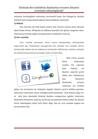 Zeintzuk dira lankidetza ikaskuntza errazten dituzten
                    erreminta teknologikoak?

motzetan, kronologikoki ordenatuta, berrienetik hasita. Oso baliagarria, ikasleek
kideekin lanen konparaketak egiteko baita lankidetza sustatzeko.
2) Wikiak
       Hau web bat edo talde batek osatzen dute. Sarrera onartua duen edonork
idatzi lezake bertan. Wikipedia da adibidez hauetako bat, gehien ezagutzen dena.
Informazioa lortzeko egokia eta ikasleentzat erabiltzeko erraza da.
3) Sare sozialak

       Sare sozialak pertsonak beren artean konektatzeko diseinatutako
inguruneak dira. Hezkuntzan onuragarriak izan daitezke sare sozialak, interes
bereko talde txikiak edo lan-taldeak sor baitaitezke. Aldi berean, eskolan sortutako
lan taldeak etxean lanean jarraitzeko aukera ematen dute.

                                                                 Web 2.0-ko tresnak
                                                         lehen              hezkuntzan
                                                         iraultza     bat     suposatu
                                                         dute.        Irakasle      eta
                                                         ikasleen paperak guztiz
                                                         aldatu dira. Irakaslearen
                                                         lana                ikaslearen
                                                         ikaskuntza            prozesu
                                                         autonomo eta kritikoa
gidatu eta orientatzea da. Irakasleei dagokie ikasleen jarrera kritikoa garatzea,
informazio ezberdinen artean erabilgarrienak hautatzeko . Esan beharra dago ere,
ez   dela dena abantailak ikasleak ikasketa esanguratsua egiteko, interneten
bilatutako informazioa aukeratu, barneratu eta jakintzan bihurtu behar du. Ikaslea
hiritar teknologikoa izatea lortu behar dugu. Hau da, arau sozialak ezagutu eta
jarraitu behar ditu.




                                                                                     5
 