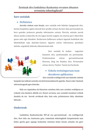 Zeintzuk dira lankidetza ikaskuntza errazten dituzten
                   erreminta teknologikoak?

Sare sozialak

   • Definizioa
      Aurreko atalean esan bezala, sare sozialak web bidezko topaguneak dira,
bertan harpidetza egiten duenak bere profila sortzen du bere datu pertsonalak eta
bere gustuko jardueren gaineko informazioa sartuta. Horrela, antzeko joerak
dituen jendea erakarriko du eta lagun horiek ezagutu eta onartuz gero elkarrekin
gauza asko egin ditzakete. Norberaren helburuen arabera lagunak bazkideak edo
bikotekideak topa daitezke. Gainera, lagunen artean informazioa partekatu
daiteke, argazkiak, bideoak, dokumentuak etab.

                                        Sare sozialak bi multzo          nagusitan
                                 banatzen dira, profesionalak eta pertsonalak.
                                 Profesionalean      artean      garrantzitsuenak
                                 Neurona, Xing eta Dejaboo dira. Pertsonalen
                                 artean, berriz, Twitter, Tuenti eta Facebook.

                                     • Eskola testuinguruan izan
                                       dezakeen aplikazioa
                                  Sare sozialak erabilgarriak izan daitezke eskolaz
kanpoko lan taldeak sortzeko eta beti komunikaturik egoteko. Hauei esker ikasleak
informatuagoak egon daitezke.

      Hala ere aipatzekoa da klaseetan ezinekoa dela sare sozialen erabilpena ez
irakasle ezta ikasleen aldetik ere. Honen arrazoia, sare sozialak munduari irekiak
daudela da eta horrek arriskuak ditu, hala nola, pribatutasun falta, identitate
faltsuak…



Ondorioak

      Lankidetza ikaskuntzarako IKT-ak oso garrantzitsuak        eta erabilgarriak
dira. Hori dela eta, konturatu gara, irakasleak teknologikoki konpetenteak izan
behar garela gaur egungo hezkuntza sisteman behar bezala aritzeko eta gure


                                                                                 6
 