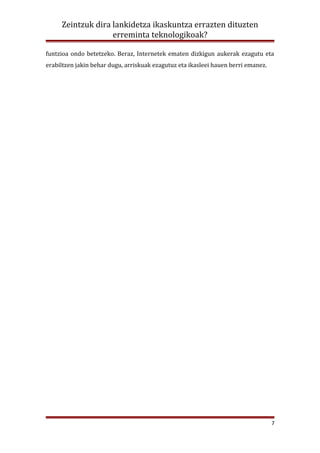 Zeintzuk dira lankidetza ikaskuntza errazten dituzten
                   erreminta teknologikoak?

funtzioa ondo betetzeko. Beraz, Internetek ematen dizkigun aukerak ezagutu eta
erabiltzen jakin behar dugu, arriskuak ezagutuz eta ikasleei hauen berri emanez.




                                                                                   7
 