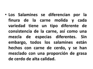 • Los Salamines se diferencian por la
finura de la carne molida y cada
variedad tiene un tipo diferente de
consistencia de la carne, así como una
mezcla de especias diferentes. Sin
embargo, todos los salamines están
hechos con carne de cerdo, y se han
mezclado con una proporción de grasa
de cerdo de alta calidad.
 