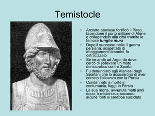 Temistocle Arconte ateniese  fortificò il Pireo, facendone il porto militare di Atene e collegandolo alla città tramite le famose  lunghe mura   Dopo il successo nella II guerra persiana, sospettato di atteggiamenti tirannici, fu ostracizzato  Se ne andò ad Argo, da dove cercò di sollevare un moto democratico contro Sparta Fu denunciato agli Ateniesi dagli Spartani che lo accusarono di aver cercato l'alleanza con la Persia  Condannato a morte in contumacia, fuggì in Persia La sua morte, avvenuta molti anni dopo, è misteriosa; secondo alcune fonti si sarebbe suicidato  