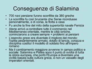 Conseguenze di Salamina 700 navi persiane furono sconfitte da 380 greche La sconfitta fu così bruciante che Serse ricondusse personalmente, e di corsa, la flotta a casa Fu anche la fine del mito della superiorità navale Fenicia Atene arrivò a controllare tutto il commercio nel Mediterraneo orientale, mentre le città ioniche, cominciarono a creare sempre + problemi ai persiani L'esercito greco era diventato il migliore del mondo: l'oplita pesantemente armato, dotato di lancia, corazza e disciplina costituì il modello di soldato fino all'impero romano  Ma il cambiamento maggiore avvenne in campo politico e sociale: Salamina e Platea sono il punto di svolta di tutta la storia europea, che portò l'Europa a diventare una civiltà basata sulla cultura greca, e non un vassallo degli imperatori orientali. 