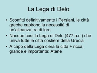 La Lega di Delo Sconfitti definitivamente i Persiani, le città greche capirono la necessità di un’alleanza tra di loro Nacque così la Lega di Delo (477 a.c.) che univa tutte le città costiere della Grecia A capo della Lega c’era la città + ricca, grande e importante: Atene 