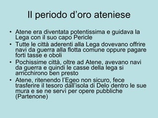 Il periodo d’oro ateniese Atene era diventata potentissima e guidava la Lega con il suo capo Pericle Tutte le città aderenti alla Lega dovevano offrire navi da guerra alla flotta comune oppure pagare forti tasse e oboli Pochissime città, oltre ad Atene, avevano navi da guerra e quindi le casse della lega si arricchirono ben presto Atene, ritenendo l’Egeo non sicuro, fece trasferire il tesoro dall’isola di Delo dentro le sue mura e se ne servì per opere pubbliche (Partenone) 