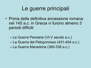 Le guerre principali Prima della definitiva annessione romana  nel 145 a.c. in Grecia vi furono almeno 3 periodi difficili: Le Guerre Persiane (VI-V secolo a.c.) La Guerra del Peloponneso (431-404 a.c.) La Guerra Macedone (360-338 a.c.) 