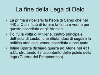 La fine della Lega di Delo La prima a ribellarsi fu l'isola di Samo che nel 440 a.C.si rifiutò di fornire la flotta e venne per questo assediata dagli Ateniesi.  Poi fu la volta di Mitilene, centro principale dell'isola di Lesbo, che rifiutandosi di seguire la politica ateniese, venne assediata e occupata:. Infine Sparta dichiarò guerra ad Atene nel 431 a.C., sfruttando il malcontento delle poleis della lega (Guerra del Peloponneso) 