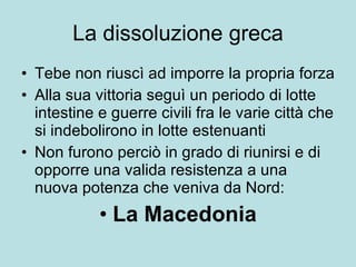 La dissoluzione greca Tebe non riuscì ad imporre la propria forza Alla sua vittoria seguì un periodo di lotte intestine e guerre civili fra le varie città che si indebolirono in lotte estenuanti Non furono perciò in grado di riunirsi e di opporre una valida resistenza a una nuova potenza che veniva da Nord: La Macedonia 