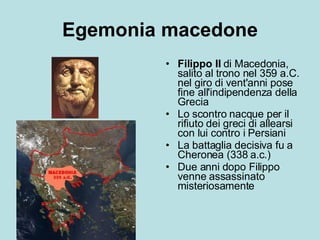 Egemonia macedone Filippo II  di Macedonia, salito al trono nel 359 a.C. nel giro di vent'anni pose fine all'indipendenza della Grecia Lo scontro nacque per il rifiuto dei greci di allearsi con lui contro i Persiani La battaglia decisiva fu a Cheronea (338 a.c.)  Due anni dopo Filippo venne assassinato misteriosamente 