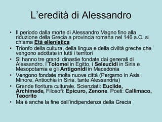 L’eredità di Alessandro Il periodo dalla morte di Alessandro Magno fino alla riduzione della Grecia a provincia romana nel 146 a.C. si chiama  Età ellenistica Trionfo della cultura, della lingua e della civiltà greche che vengono adottate in tutti i territori Si hanno tre grandi dinastie fondate dai generali di Alessandro. I  Tolomei  in Egitto, i  Seleucidi  in Siria e Mesopotamia e gli  Antigonidi  in Macedonia Vengono fondate molte nuove città (Pergamo in Asia Minore, Antiochia in Siria, tante Alessandria) Grande fioritura culturale. Scienziati:  Euclide, Archimede,  Filosofi:  Epicuro, Zenone . Poeti:  Callimaco, Teocrito Ma è anche la fine dell’indipendenza della Grecia 