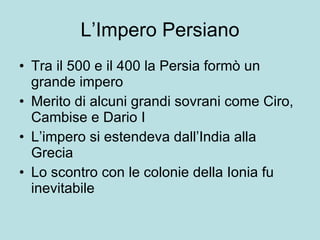 L’Impero Persiano Tra il 500 e il 400 la Persia formò un grande impero Merito di alcuni grandi sovrani come Ciro, Cambise e Dario I L’impero si estendeva dall’India alla Grecia Lo scontro con le colonie della Ionia fu inevitabile 