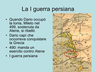 La I guerra persiana Quando Dario occupò la Ionia, Mileto nel 499, sostenuta da Atene, si ribellò Dario capì che occorreva conquistare la Grecia 490: manda un esercito contro Atene I guerra persiana 