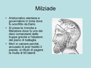 Milziade Aristocratico ateniese e governatore in Ionia dove fu sconfitto da Dario Si prese la rivincita a Maratona dove fu uno dei dieci comandanti delle truppe greche e l’ideatore del piano di battaglia Morì in carcere perché, accusato di aver tradito il popolo, si rifiutò di pagare la multa di 50 talenti 