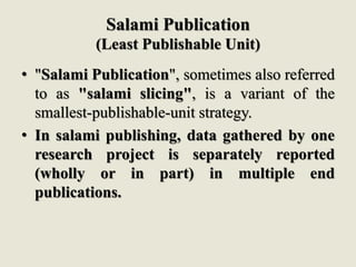 Salami Publication
(Least Publishable Unit)
• "Salami Publication", sometimes also referred
to as "salami slicing", is a variant of the
smallest-publishable-unit strategy.
• In salami publishing, data gathered by one
research project is separately reported
(wholly or in part) in multiple end
publications.
 