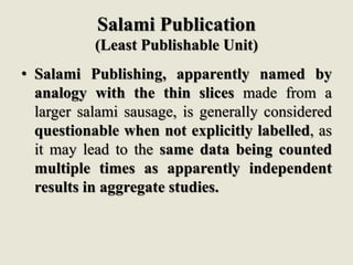 Salami Publication
(Least Publishable Unit)
• Salami Publishing, apparently named by
analogy with the thin slices made from a
larger salami sausage, is generally considered
questionable when not explicitly labelled, as
it may lead to the same data being counted
multiple times as apparently independent
results in aggregate studies.
 