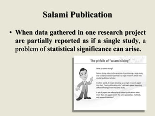 Salami Publication
• When data gathered in one research project
are partially reported as if a single study, a
problem of statistical significance can arise.
 