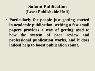 Salami Publication
(Least Publishable Unit)
• Particularly for people just getting started
in academic publication, writing a few small
papers provides a way of getting used to
how the system of peer review and
professional publication works, and it does
indeed help to boost publication count.
 